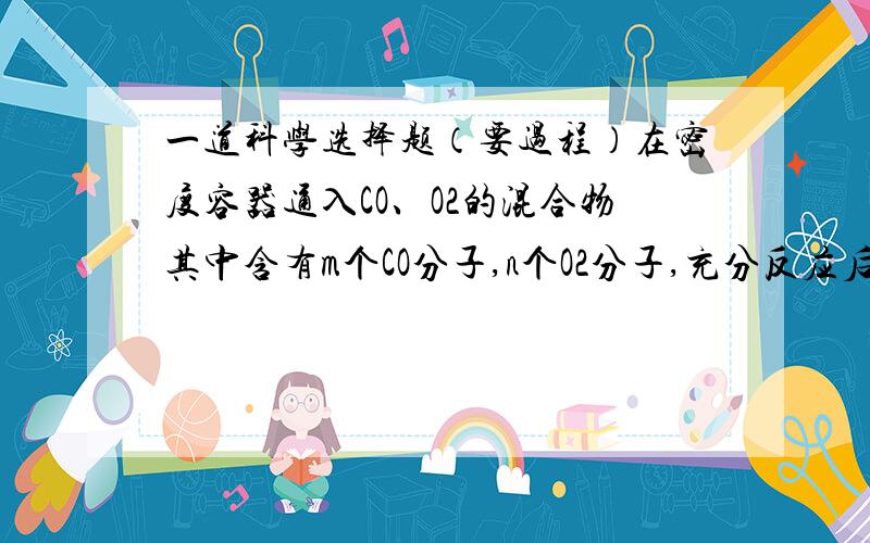 一道科学选择题（要过程）在密度容器通入CO、O2的混合物其中含有m个CO分子,n个O2分子,充分反应后,碳原子个数：O原子个数为（    ）A、m:n       B、m:(m+2n)      C、M;2(m-n)       D、m:2n