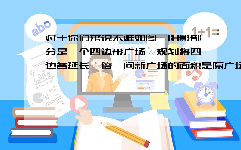 对于你们来说不难如图,阴影部分是一个四边形广场,规划将四边各延长一倍,问新广场的面积是原广场面积的多少倍?图画的不好，请原谅~          不是正方形~