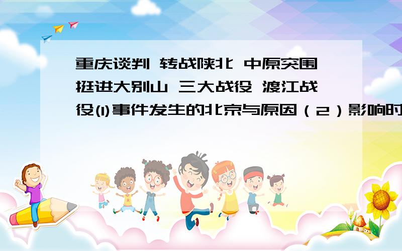 重庆谈判 转战陕北 中原突围挺进大别山 三大战役 渡江战役(1)事件发生的北京与原因（2）影响时间过程和结果的因素（3）事件的意义每条在~100~字以内,兄弟姐妹们,就看今晚是否有答案啦~