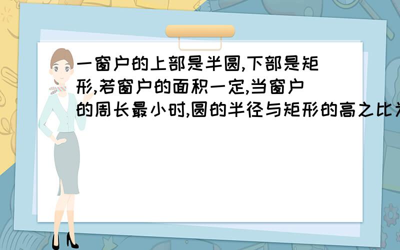 一窗户的上部是半圆,下部是矩形,若窗户的面积一定,当窗户的周长最小时,圆的半径与矩形的高之比为什么?