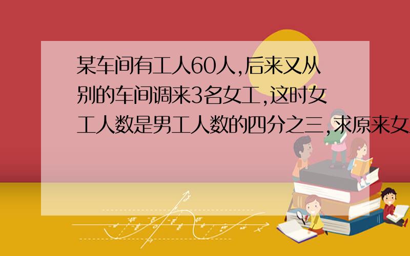 某车间有工人60人,后来又从别的车间调来3名女工,这时女工人数是男工人数的四分之三,求原来女工多少人?4分钟回答者加10分,以此类推……）必须让我满意