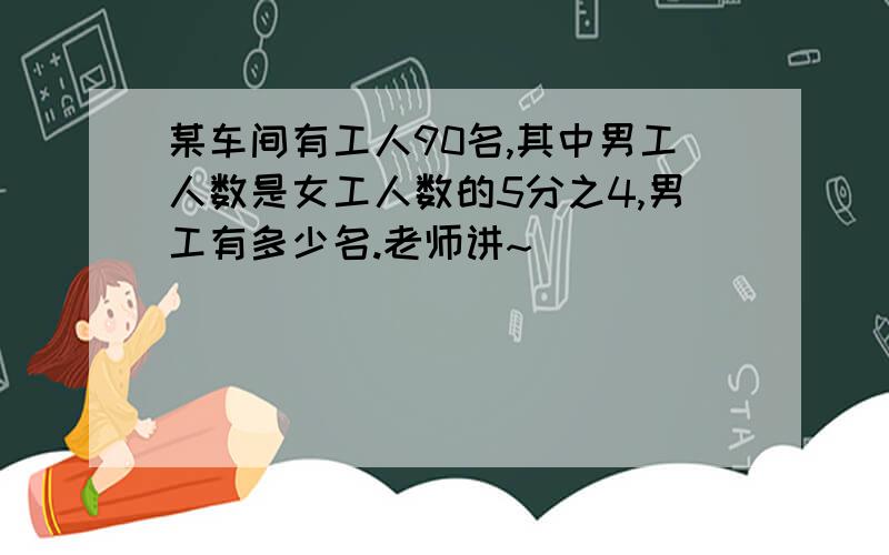 某车间有工人90名,其中男工人数是女工人数的5分之4,男工有多少名.老师讲~