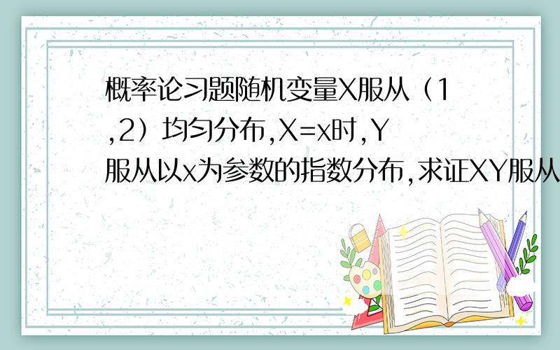 概率论习题随机变量X服从（1,2）均匀分布,X=x时,Y服从以x为参数的指数分布,求证XY服从以1为参数的指数分布