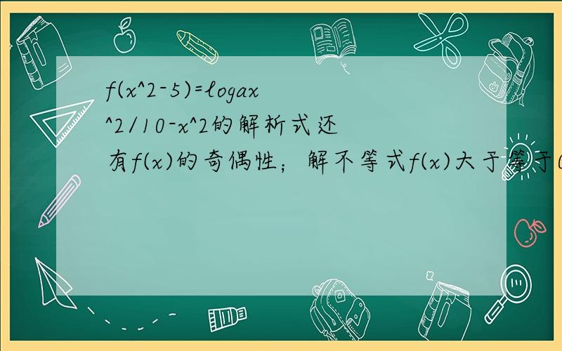 f(x^2-5)=logax^2/10-x^2的解析式还有f(x)的奇偶性；解不等式f(x)大于等于0.