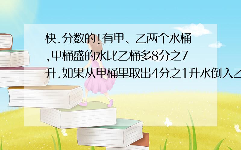 快.分数的!有甲、乙两个水桶,甲桶盛的水比乙桶多8分之7升.如果从甲桶里取出4分之1升水倒入乙桶,这时甲桶里的水比乙桶还多多少升?