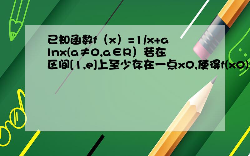 已知函数f（x）=1/x+alnx(a≠0,a∈R）若在区间[1,e]上至少存在一点x0,使得f(x0)＜0成立,求实数a的取值范围