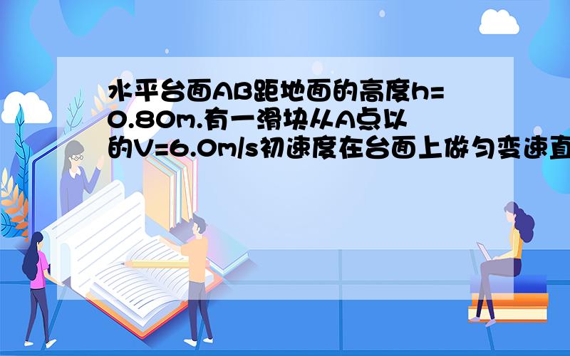 水平台面AB距地面的高度h=0.80m.有一滑块从A点以的V=6.0m/s初速度在台面上做匀变速直线运动,滑块与平台间的动摩擦因数u=0.25,滑块运动到平台边缘的B点后水平飞出,已知AB=2.2m.不计空气阻力,求