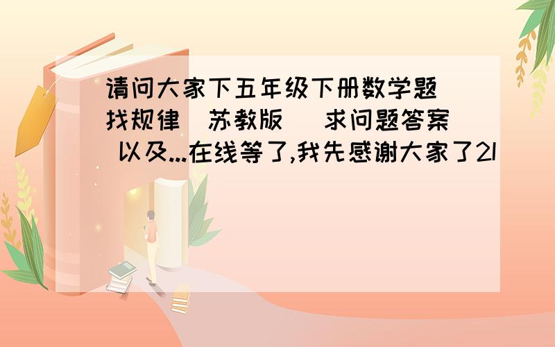 请问大家下五年级下册数学题 找规律(苏教版) 求问题答案 以及...在线等了,我先感谢大家了2I