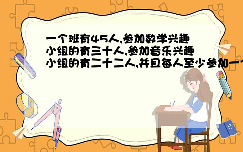 一个班有45人,参加数学兴趣小组的有三十人,参加音乐兴趣小组的有二十二人,并且每人至少参加一个组,这个班两组都参加的有多少人,说出原因和算式