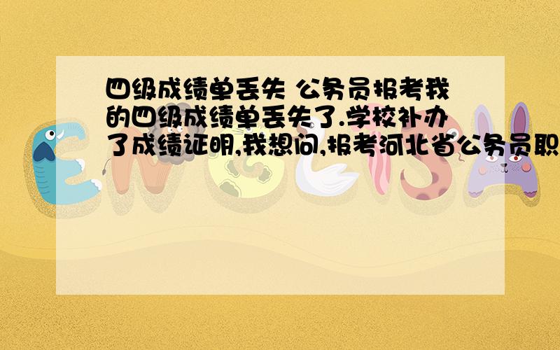 四级成绩单丢失 公务员报考我的四级成绩单丢失了.学校补办了成绩证明,我想问,报考河北省公务员职位面试前的资格审查需要四级成绩单原件么.如果报考的职位对于英语水平没有要求,还要