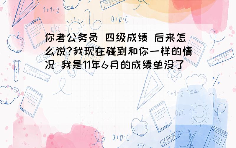 你考公务员 四级成绩 后来怎么说?我现在碰到和你一样的情况 我是11年6月的成绩单没了