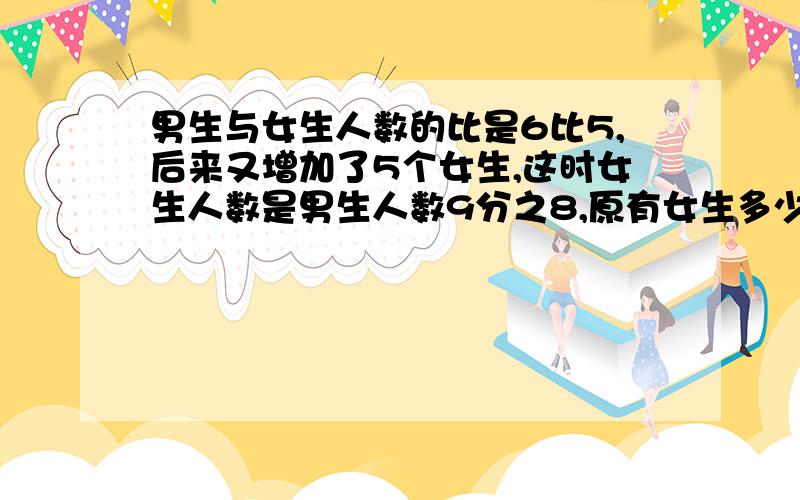 男生与女生人数的比是6比5,后来又增加了5个女生,这时女生人数是男生人数9分之8,原有女生多少人?