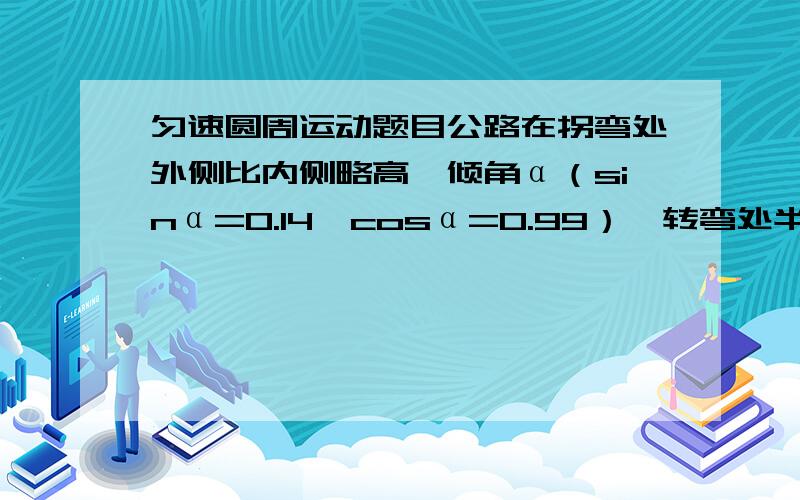 匀速圆周运动题目公路在拐弯处外侧比内侧略高,倾角α（sinα=0.14,cosα=0.99）,转弯处半径R=50m,汽车与路面的摩擦因数μ=0.8,问汽车在转弯处允许的最大速度是多少?（最好给出过程,实在不行只给