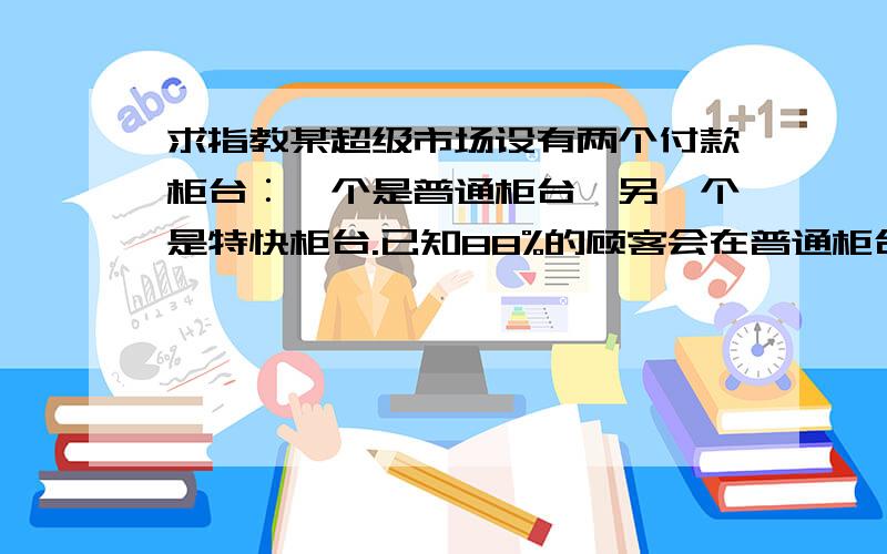 求指教某超级市场设有两个付款柜台︰一个是普通柜台,另一个是特快柜台.已知88%的顾客会在普通柜台付款,并已发现在普通柜台付款的顾客的等候时间服从平均值为6.6分钟﹑标准差为1.2分钟