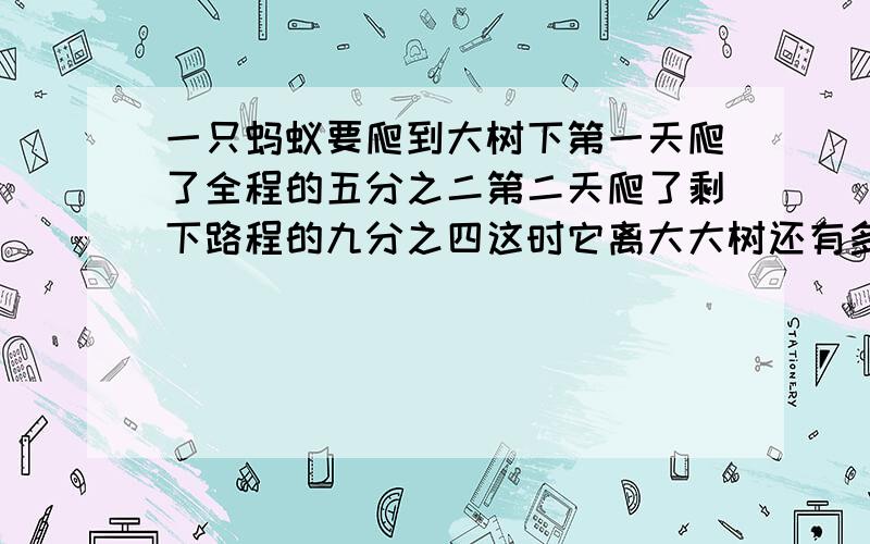 一只蚂蚁要爬到大树下第一天爬了全程的五分之二第二天爬了剩下路程的九分之四这时它离大大树还有多少米全长300米（两种方法解答）