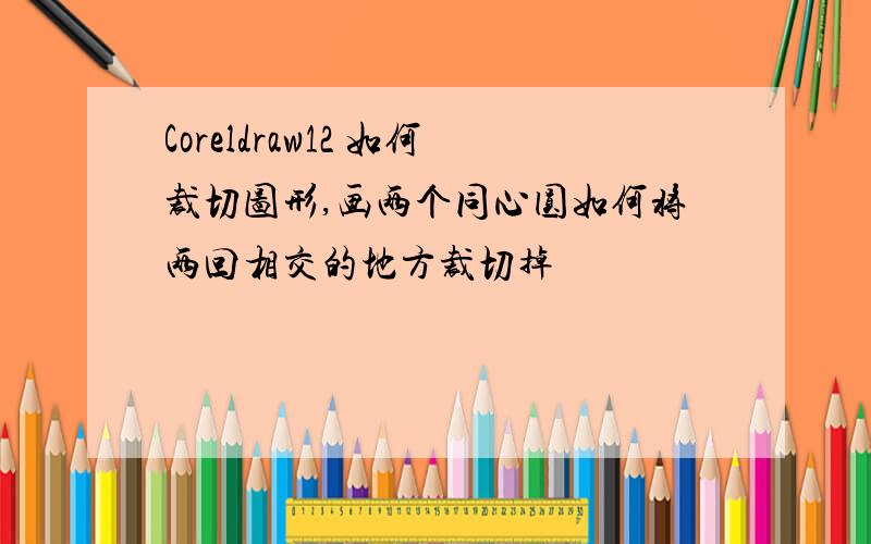 Coreldraw12 如何裁切图形,画两个同心圆如何将两回相交的地方裁切掉