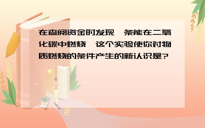 在查阅资金时发现镁条能在二氧化碳中燃烧,这个实验使你对物质燃烧的条件产生的新认识是?