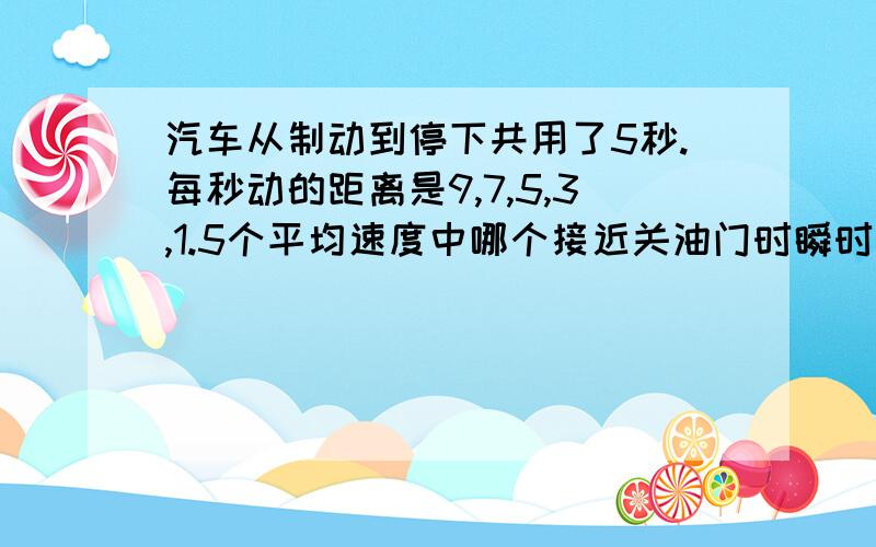 汽车从制动到停下共用了5秒.每秒动的距离是9,7,5,3,1.5个平均速度中哪个接近关油门时瞬时速度?他比瞬时速度大还是小?