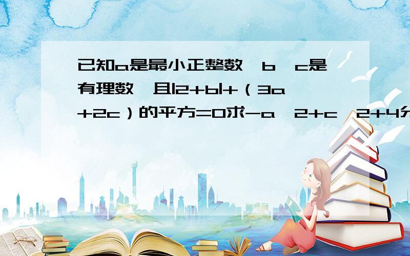 已知a是最小正整数,b、c是有理数,且|2+b|+（3a+2c）的平方=0求-a^2+c^2+4分之4ab+c的值!