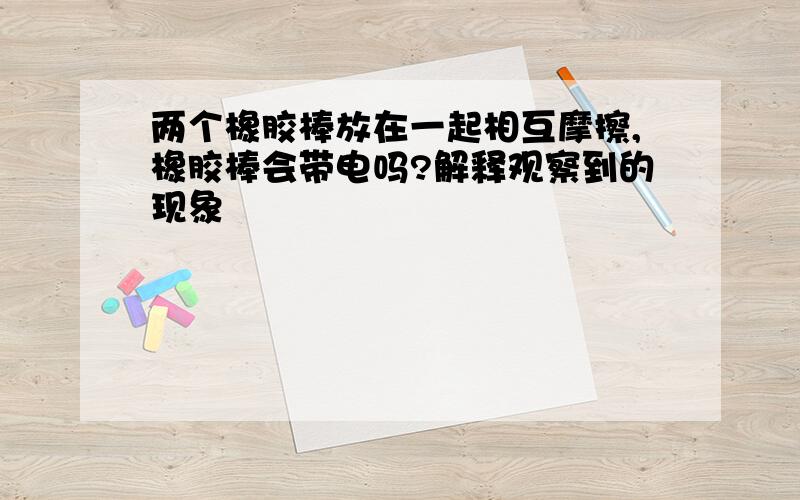 两个橡胶棒放在一起相互摩擦,橡胶棒会带电吗?解释观察到的现象