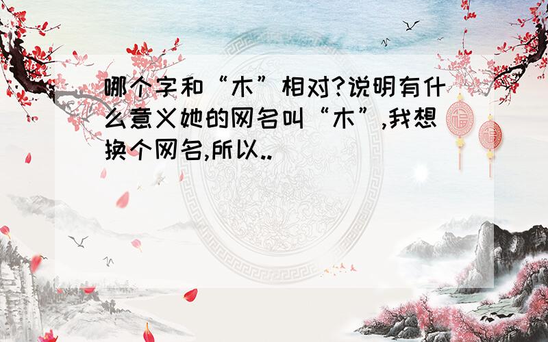 哪个字和“木”相对?说明有什么意义她的网名叫“木”,我想换个网名,所以..