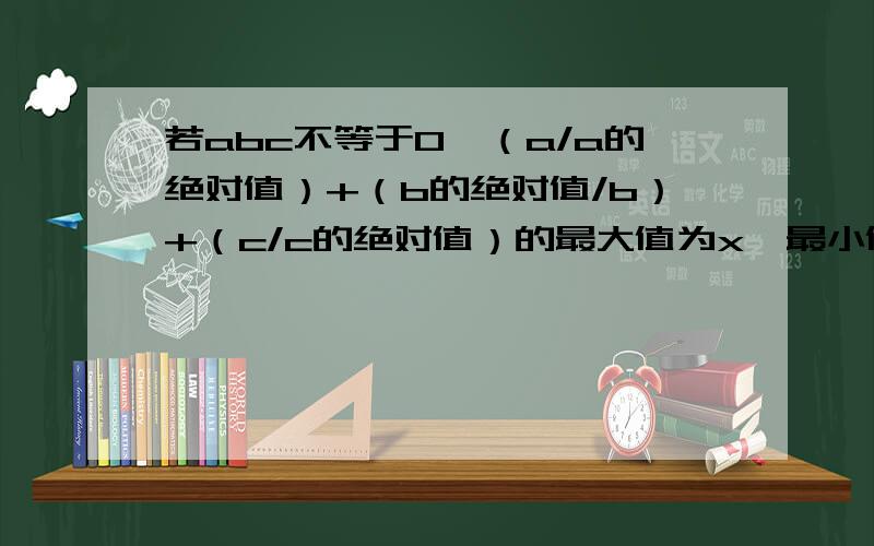 若abc不等于0,（a/a的绝对值）+（b的绝对值/b）+（c/c的绝对值）的最大值为x,最小值为y,计算（-4x）/y的值