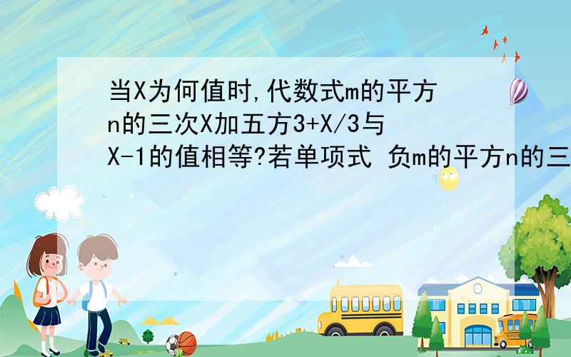 当X为何值时,代数式m的平方n的三次X加五方3+X/3与X-1的值相等?若单项式 负m的平方n的三X加五次方与m的平方n的四X加三次方的和还是单项式,试求X的值.、、有一个答一个呗？