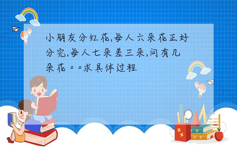 小朋友分红花,每人六朵花正好分完,每人七朵差三朵,问有几朵花 = =求具体过程