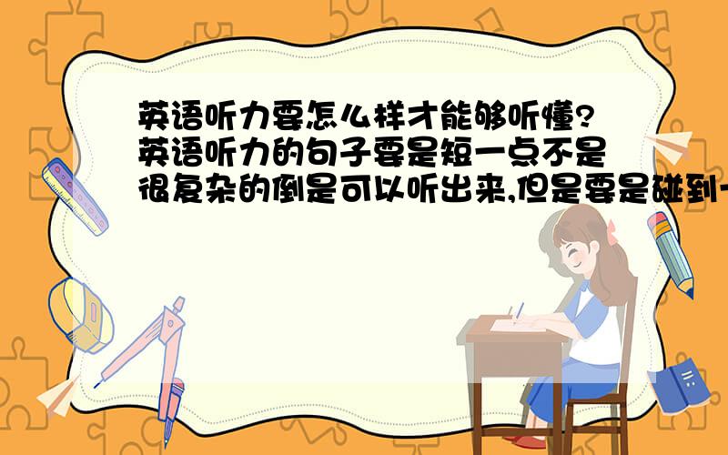 英语听力要怎么样才能够听懂?英语听力的句子要是短一点不是很复杂的倒是可以听出来,但是要是碰到一句长句子或是复杂句,尤其是那种从句套从句的,这个要怎么样在第一时间听懂?本人一