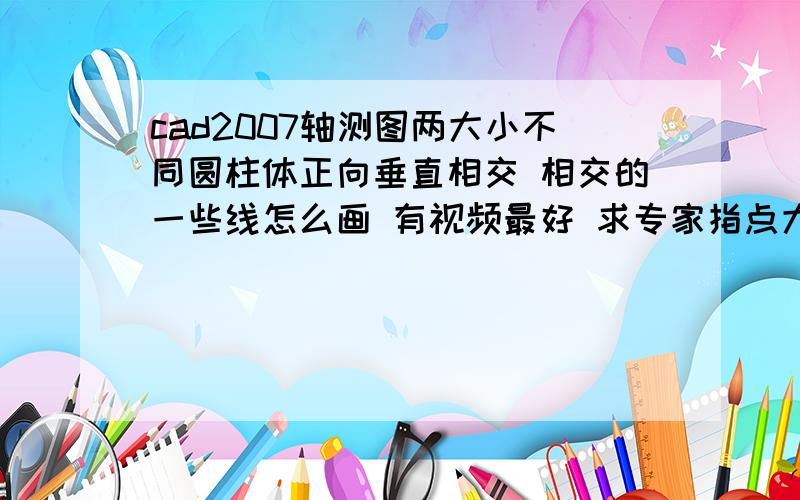 cad2007轴测图两大小不同圆柱体正向垂直相交 相交的一些线怎么画 有视频最好 求专家指点大圆柱是270度也就是垂直的  小圆柱是30度角交叉