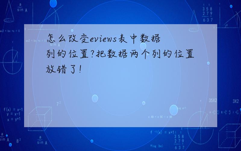 怎么改变eviews表中数据列的位置?把数据两个列的位置放错了!