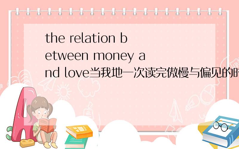 the relation between money and love当我地一次读完傲慢与偏见的时候,我不禁想,要是达西不是一个富有的人,伊丽莎白还回爱上他吗?