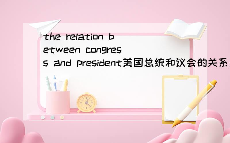 the relation between congress and president美国总统和议会的关系是什么啊~请用英语