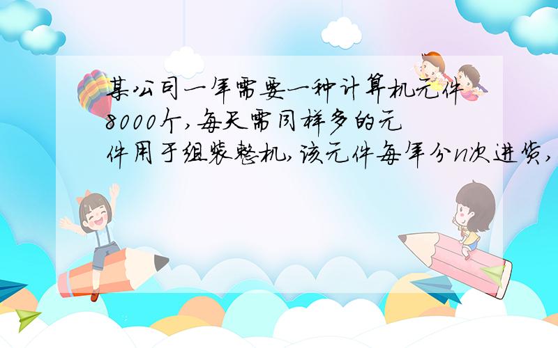 某公司一年需要一种计算机元件8000个,每天需同样多的元件用于组装整机,该元件每年分n次进货,每年购买元件的数量均为x,购一次货需手续费500元,已购进而未使用的元件要付库存费,可以认为