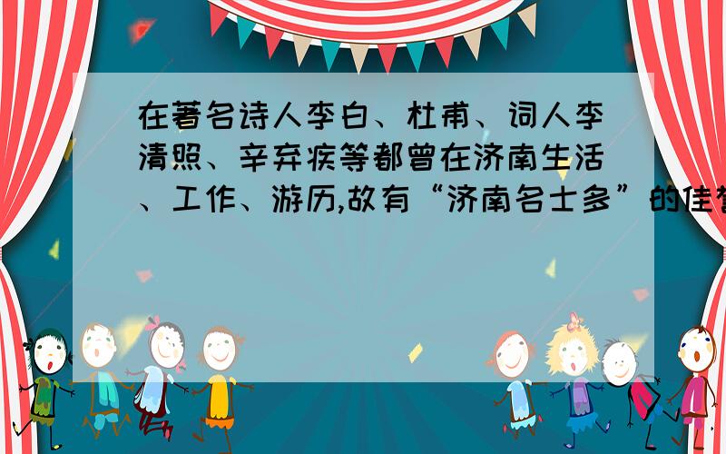 在著名诗人李白、杜甫、词人李清照、辛弃疾等都曾在济南生活、工作、游历,故有“济南名士多”的佳誉.如果班长开展“话说济南历史人物”综合性学习活动,要求你在活动中介绍一位济南