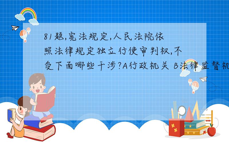 81题,宪法规定,人民法院依照法律规定独立行使审判权,不受下面哪些干涉?A行政机关 B法律监督机关 C权利机关 D社会团体和个人