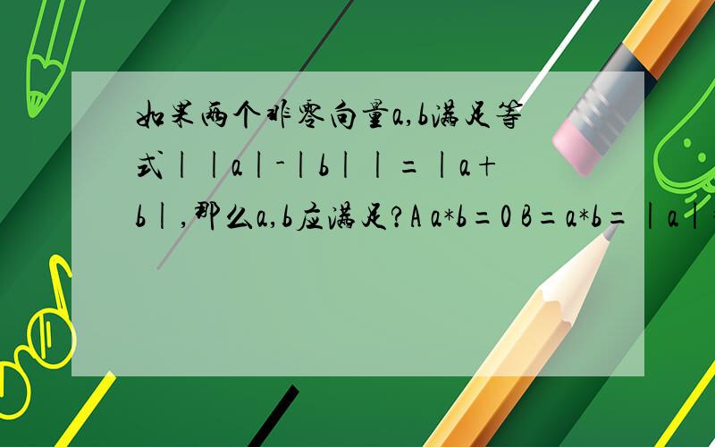 如果两个非零向量a,b满足等式||a|-|b||=|a+b|,那么a,b应满足?A a*b=0 B=a*b=|a|*|b|C a*b=-|a|*|b| D a不平行b