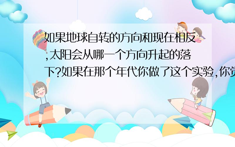 如果地球自转的方向和现在相反,太阳会从哪一个方向升起的落下?如果在那个年代你做了这个实验,你觉得你有勇气坚持“太阳中心说”吗