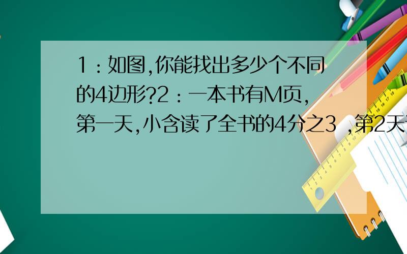 1：如图,你能找出多少个不同的4边形?2：一本书有M页,第一天,小含读了全书的4分之3 ,第2天读了剩下的4分之1,则这本书没读完的页数为______?______页.3:3x - 1和16 - 4x ,当x增大时,3x - 1的值越大,当x