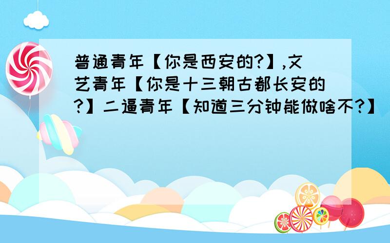 普通青年【你是西安的?】,文艺青年【你是十三朝古都长安的?】二逼青年【知道三分钟能做啥不?】 求解释