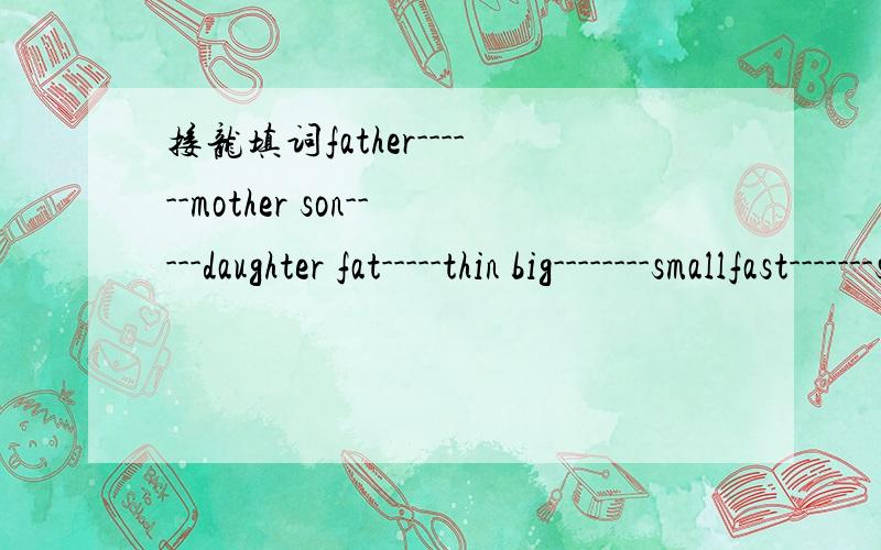 接龙填词father------mother son-----daughter fat-----thin big--------smallfast-------slow tall---------short know---------= game------=present-------= wrong-------= read--------= march-------=pen---------eraser bus------train shirt-----trousers mo