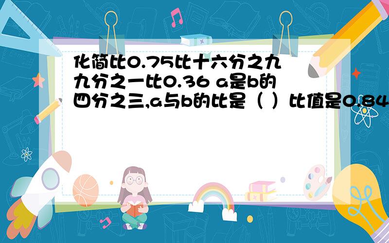 化简比0.75比十六分之九 九分之一比0.36 a是b的四分之三,a与b的比是（ ）比值是0.84的最简整数比是