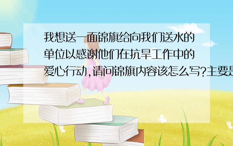 我想送一面锦旗给向我们送水的单位以感谢他们在抗旱工作中的爱心行动,请问锦旗内容该怎么写?主要是表达长期以来他们对受旱缺水的群众们无偿供水的善举的感谢.