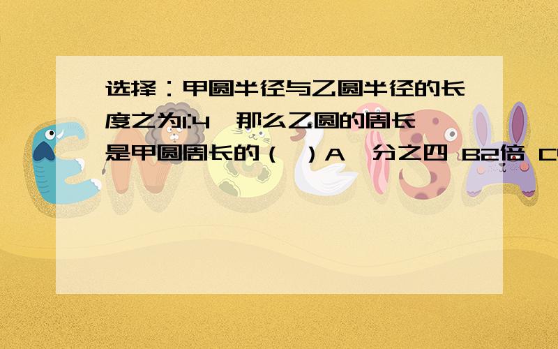 选择：甲圆半径与乙圆半径的长度之为1:4,那么乙圆的周长是甲圆周长的（ ）A一分之四 B2倍 C48 D二分之一