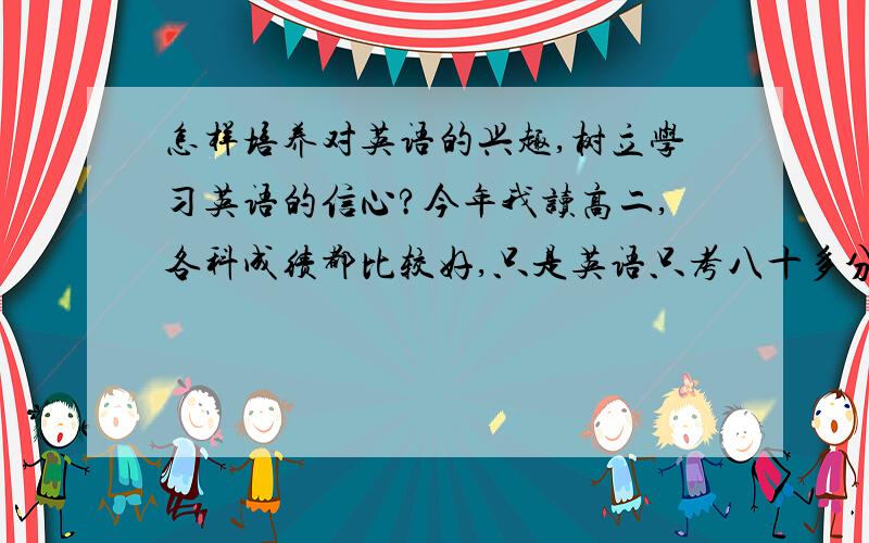 怎样培养对英语的兴趣,树立学习英语的信心?今年我读高二,各科成绩都比较好,只是英语只考八十多分,高一的时候光顾着玩了,基本没听课,所以导致今天这个情况.我不想因为英语而耽误我的