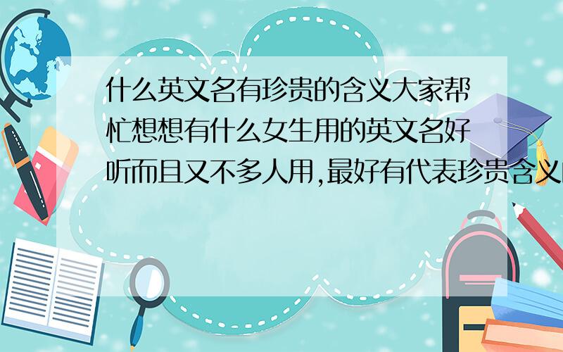 什么英文名有珍贵的含义大家帮忙想想有什么女生用的英文名好听而且又不多人用,最好有代表珍贵含义的.