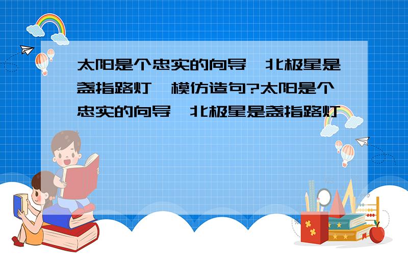 太阳是个忠实的向导,北极星是盏指路灯,模仿造句?太阳是个忠实的向导,北极星是盏指路灯,