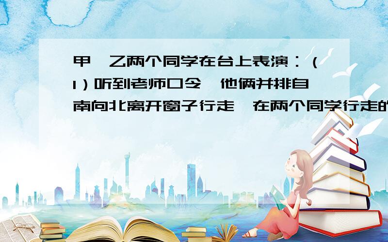 甲、乙两个同学在台上表演：（1）听到老师口令,他俩并排自南向北离开窗子行走,在两个同学行走的过程中,回答以下问题：①以窗子为参照物,甲、乙两同学向____（方向）运动；②以甲为参