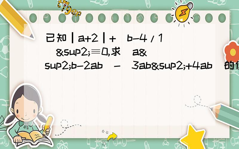 已知┃a+2┃+（b-4/1）²≡0,求（a²b-2ab）-（3ab²+4ab）的值