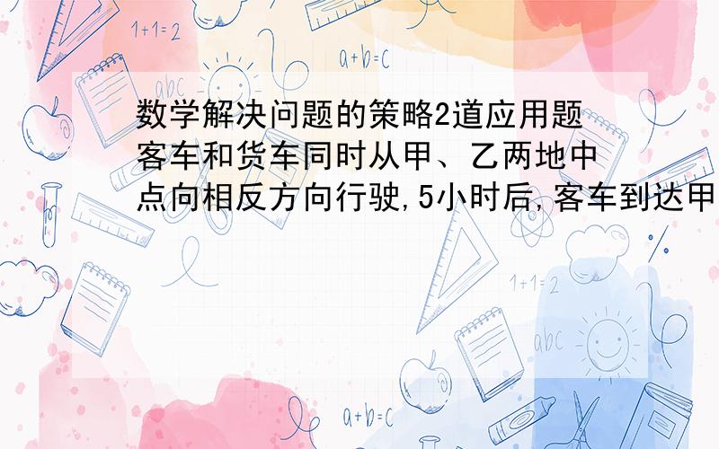 数学解决问题的策略2道应用题客车和货车同时从甲、乙两地中点向相反方向行驶,5小时后,客车到达甲地,货车离乙地还有60千米,已知货车与客车的速度比试5：7,求甲、乙两地相距多少千米?我